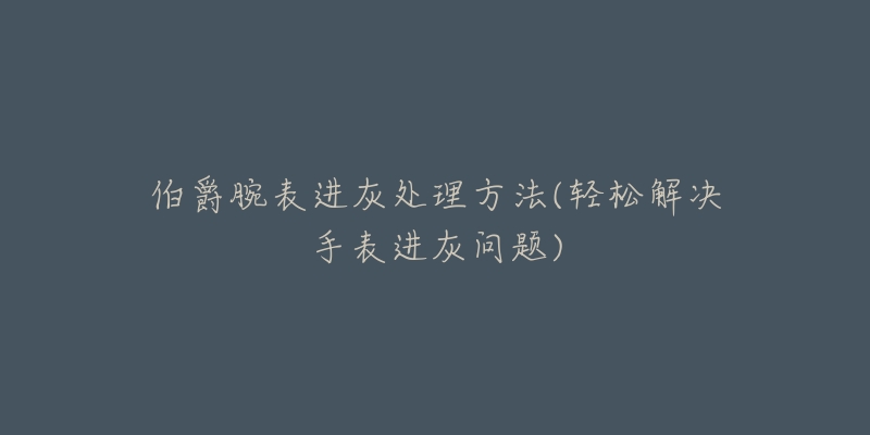 伯爵腕表进灰处理方法(轻松解决手表进灰问题)-名表号 伯爵腕表进灰处理方法(轻松解决手表进灰问题)