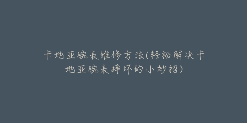 卡地亚腕表维修方法(轻松解决卡地亚腕表摔坏的小妙招)-名表号 卡地亚腕表维修方法(轻松解决卡地亚腕表摔坏的小妙招)