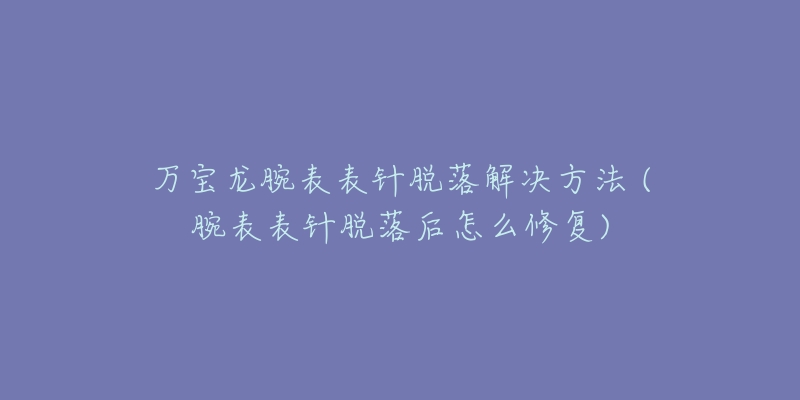万宝龙腕表表针脱落解决方法 (腕表表针脱落后怎么修复)-名表号 万宝龙腕表表针脱落解决方法 (腕表表针脱落后怎么修复)