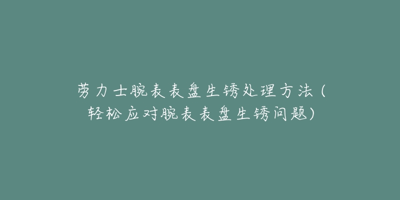 劳力士腕表表盘生锈处理方法 (轻松应对腕表表盘生锈问题)-名表号 劳力士腕表表盘生锈处理方法 (轻松应对腕表表盘生锈问题)