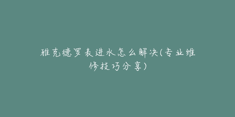 雅克德罗表进水怎么解决(专业维修技巧分享)