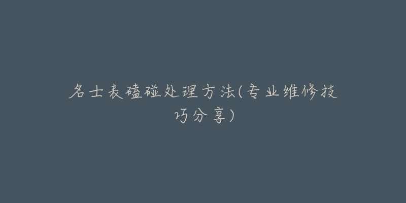名士表磕碰处理方法(专业维修技巧分享)-名表号 名士表磕碰处理方法(专业维修技巧分享)