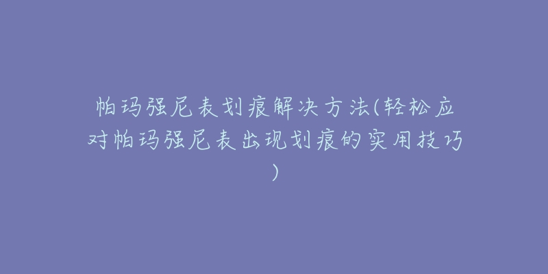 帕玛强尼表划痕解决方法(轻松应对帕玛强尼表出现划痕的实用技巧)-名表号 帕玛强尼表划痕解决方法(轻松应对帕玛强尼表出现划痕的实用技巧)