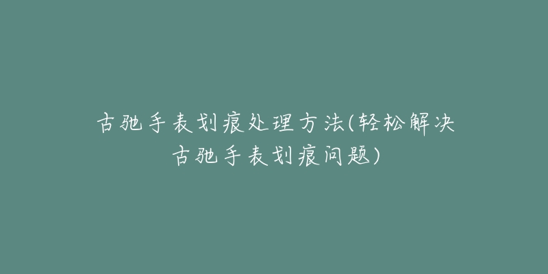 古驰手表划痕处理方法(轻松解决古驰手表划痕问题)-名表号 古驰手表划痕处理方法(轻松解决古驰手表划痕问题)