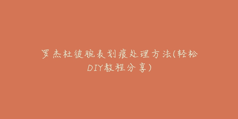 罗杰杜彼腕表划痕处理方法(轻松DIY教程分享)-名表号 罗杰杜彼腕表划痕处理方法(轻松DIY教程分享)