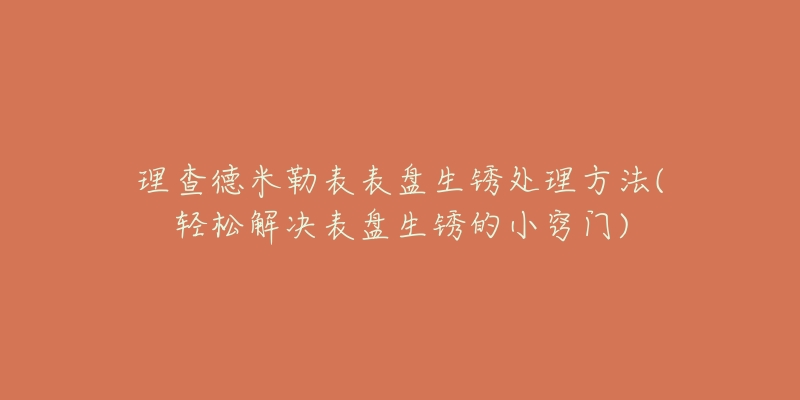 理查德米勒表表盘生锈处理方法(轻松解决表盘生锈的小窍门)-名表号 理查德米勒表表盘生锈处理方法(轻松解决表盘生锈的小窍门)