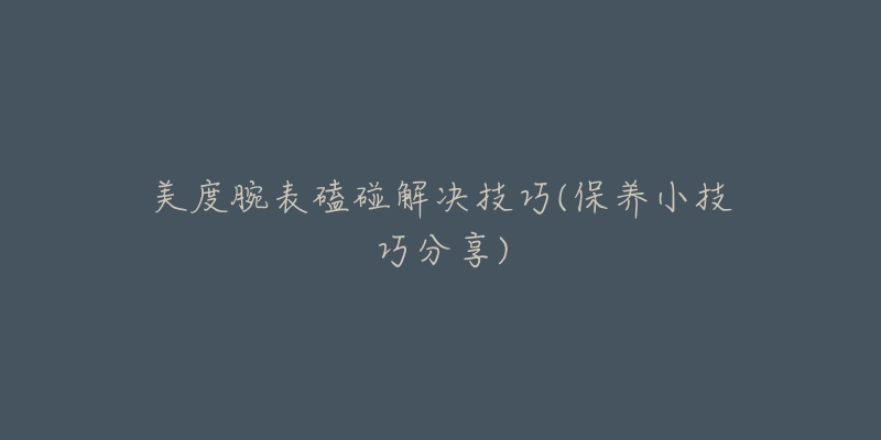 美度腕表磕碰解决技巧(保养小技巧分享)-名表号 美度腕表磕碰解决技巧(保养小技巧分享)