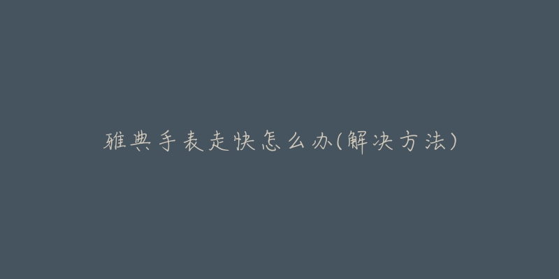 雅典手表走快怎么办(解决方法)-名表号 雅典手表走快怎么办(解决方法)
