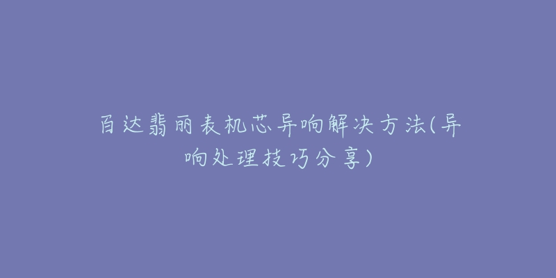 百达翡丽表机芯异响解决方法(异响处理技巧分享)-名表号 百达翡丽表机芯异响解决方法(异响处理技巧分享)