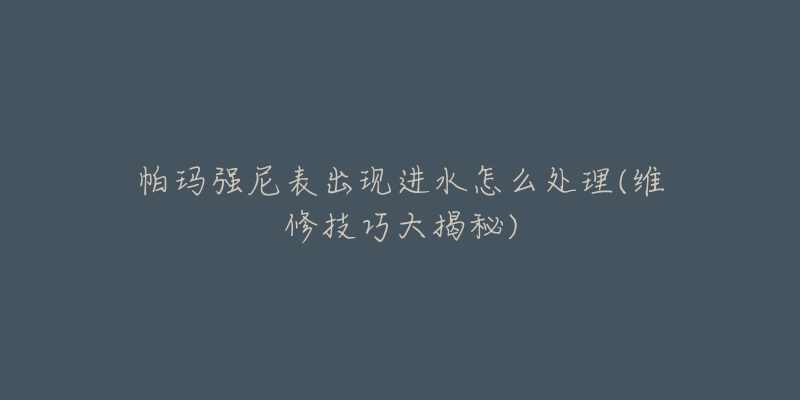 帕玛强尼表出现进水怎么处理(维修技巧大揭秘)-名表号 帕玛强尼表出现进水怎么处理(维修技巧大揭秘)