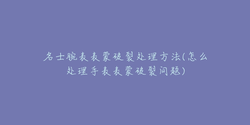 名士腕表表蒙破裂处理方法(怎么处理手表表蒙破裂问题)-名表号 名士腕表表蒙破裂处理方法(怎么处理手表表蒙破裂问题)