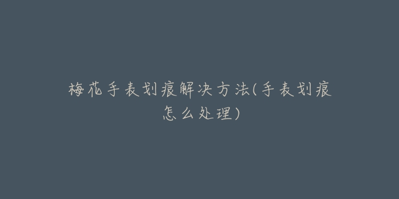 梅花手表划痕解决方法(手表划痕怎么处理)-名表号 梅花手表划痕解决方法(手表划痕怎么处理)