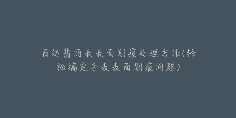 百达翡丽表表面划痕处理方法(轻松搞定手表表面划痕问题)-名表号 百达翡丽表表面划痕处理方法(轻松搞定手表表面划痕问题)
