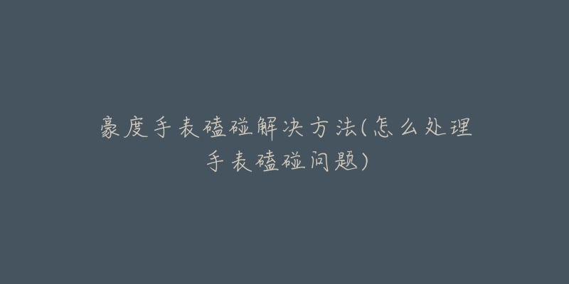 豪度手表磕碰解决方法(怎么处理手表磕碰问题)-名表号 豪度手表磕碰解决方法(怎么处理手表磕碰问题)