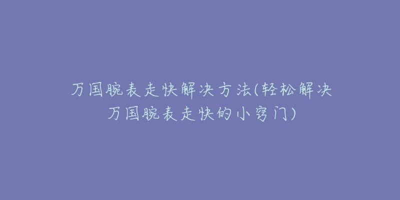 万国腕表走快解决方法(轻松解决万国腕表走快的小窍门)-名表号 万国腕表走快解决方法(轻松解决万国腕表走快的小窍门)