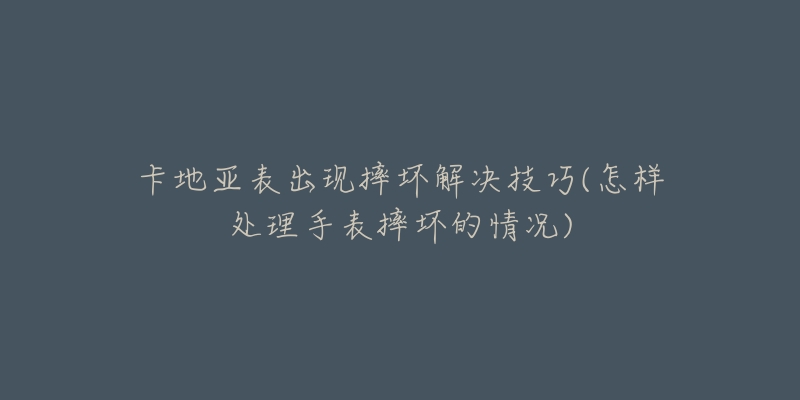 卡地亚表出现摔坏解决技巧(怎样处理手表摔坏的情况)-名表号 卡地亚表出现摔坏解决技巧(怎样处理手表摔坏的情况)
