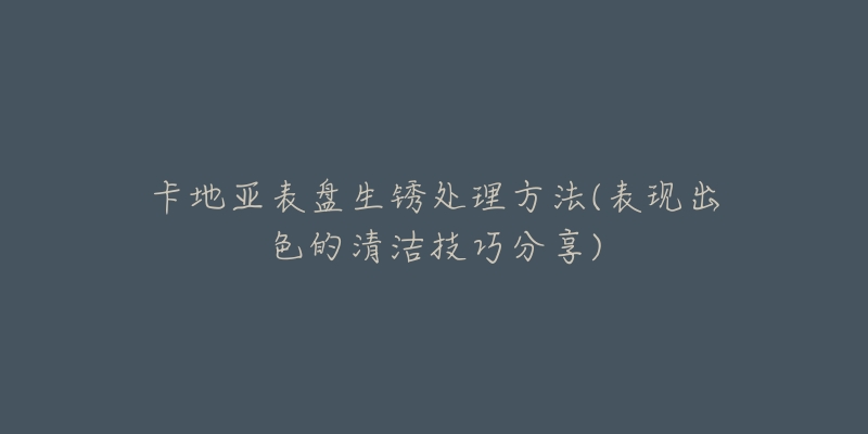 卡地亚表盘生锈处理方法(表现出色的清洁技巧分享)-名表号 卡地亚表盘生锈处理方法(表现出色的清洁技巧分享)