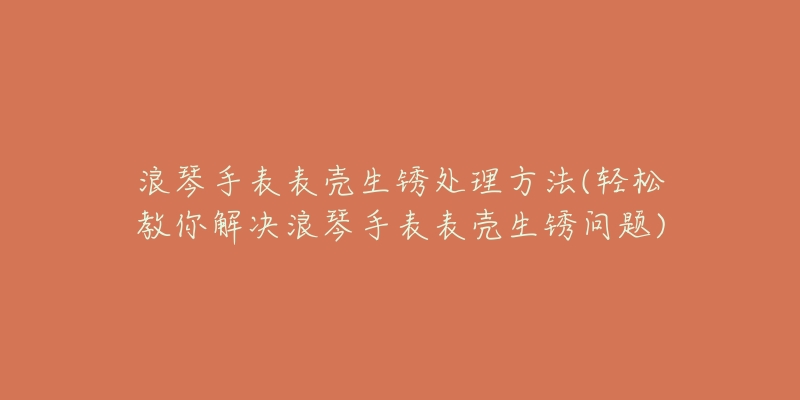 浪琴手表表壳生锈处理方法(轻松教你解决浪琴手表表壳生锈问题)-名表号 浪琴手表表壳生锈处理方法(轻松教你解决浪琴手表表壳生锈问题)