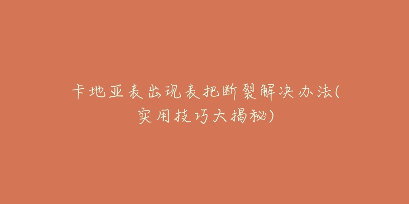 卡地亚表出现表把断裂解决办法(实用技巧大揭秘)-名表号 卡地亚表出现表把断裂解决办法(实用技巧大揭秘)