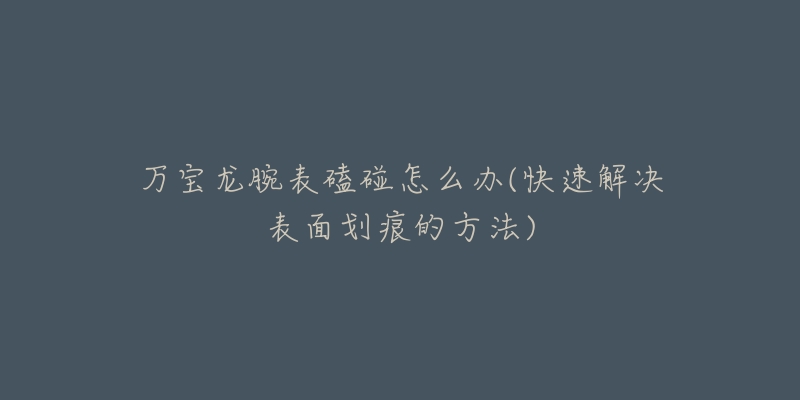 万宝龙腕表磕碰怎么办(快速解决表面划痕的方法)-名表号 万宝龙腕表磕碰怎么办(快速解决表面划痕的方法)