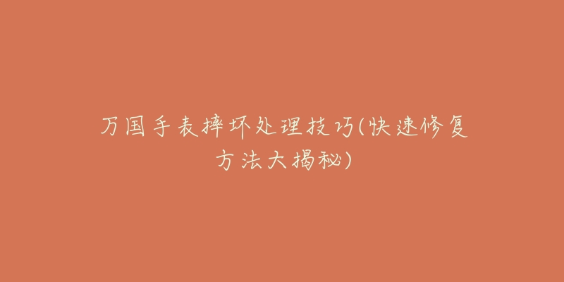 万国手表摔坏处理技巧(快速修复方法大揭秘)-名表号 万国手表摔坏处理技巧(快速修复方法大揭秘)