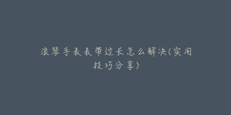 浪琴手表表带过长怎么解决(实用技巧分享)-名表号 浪琴手表表带过长怎么解决(实用技巧分享)