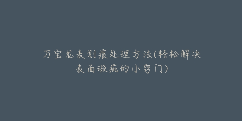 万宝龙表划痕处理方法(轻松解决表面瑕疵的小窍门)-名表号 万宝龙表划痕处理方法(轻松解决表面瑕疵的小窍门)