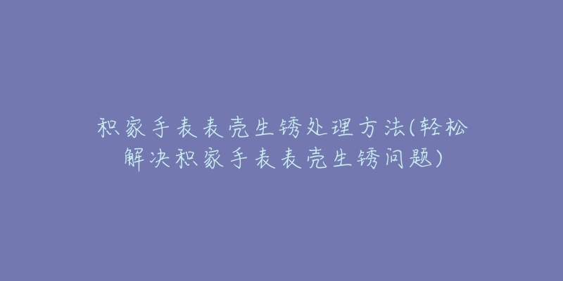 积家手表表壳生锈处理方法(轻松解决积家手表表壳生锈问题)-名表号 积家手表表壳生锈处理方法(轻松解决积家手表表壳生锈问题)