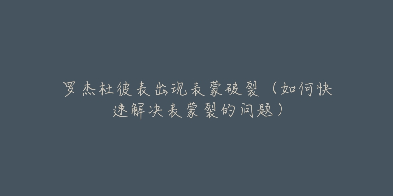 罗杰杜彼表出现表蒙破裂(如何快速解决表蒙裂的问题)-名表号 罗杰杜彼表出现表蒙破裂(如何快速解决表蒙裂的问题)