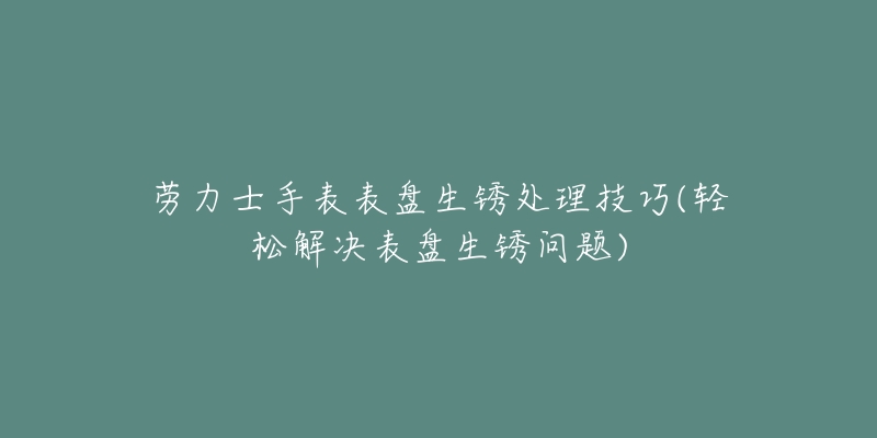 劳力士手表表盘生锈处理技巧(轻松解决表盘生锈问题)-名表号 劳力士手表表盘生锈处理技巧(轻松解决表盘生锈问题)