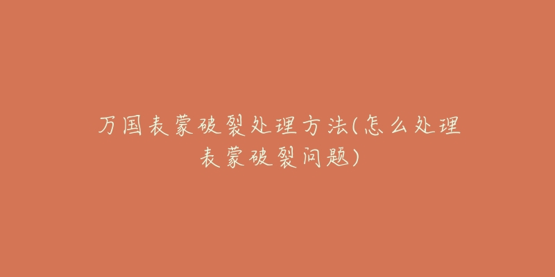 万国表蒙破裂处理方法(怎么处理表蒙破裂问题)-名表号 万国表蒙破裂处理方法(怎么处理表蒙破裂问题)