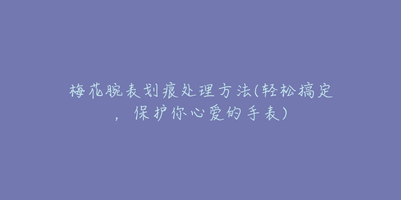 梅花腕表划痕处理方法(轻松搞定,保护你心爱的手表)-名表号 梅花腕表划痕处理方法(轻松搞定,保护你心爱的手表)
