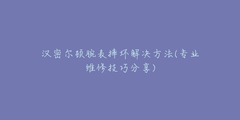 汉密尔顿腕表摔坏解决方法(专业维修技巧分享)-名表号 汉密尔顿腕表摔坏解决方法(专业维修技巧分享)