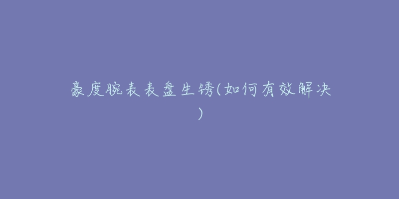 豪度腕表表盘生锈(如何有效解决)-名表号 豪度腕表表盘生锈(如何有效解决)