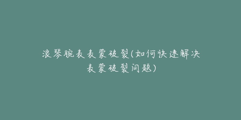 浪琴腕表表蒙破裂(如何快速解决表蒙破裂问题)-名表号 浪琴腕表表蒙破裂(如何快速解决表蒙破裂问题)