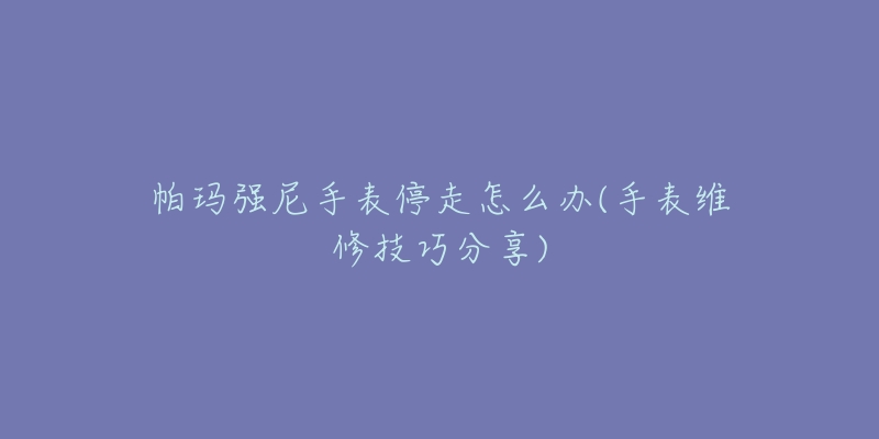 帕玛强尼手表停走怎么办(手表维修技巧分享)-名表号 帕玛强尼手表停走怎么办(手表维修技巧分享)
