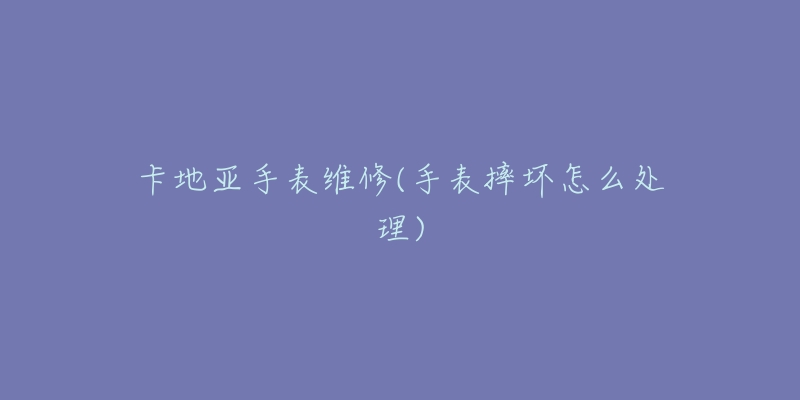 卡地亚手表维修(手表摔坏怎么处理)-名表号 卡地亚手表维修(手表摔坏怎么处理)