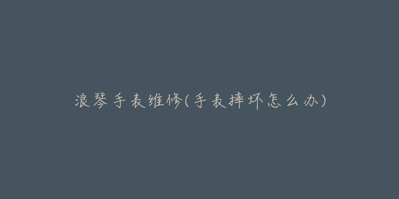 浪琴手表维修(手表摔坏怎么办)-名表号 浪琴手表维修(手表摔坏怎么办)