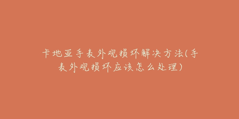 卡地亚手表外观损坏解决方法(手表外观损坏应该怎么处理)-名表号 卡地亚手表外观损坏解决方法(手表外观损坏应该怎么处理)