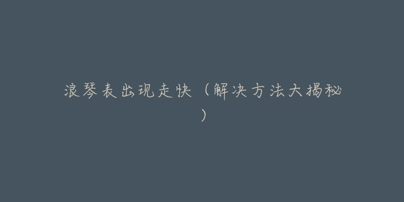浪琴表出现走快(解决方法大揭秘)-名表号 浪琴表出现走快(解决方法大揭秘)