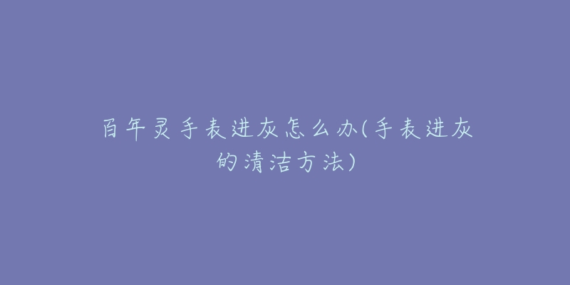 百年灵手表进灰怎么办(手表进灰的清洁方法)-名表号 百年灵手表进灰怎么办(手表进灰的清洁方法)