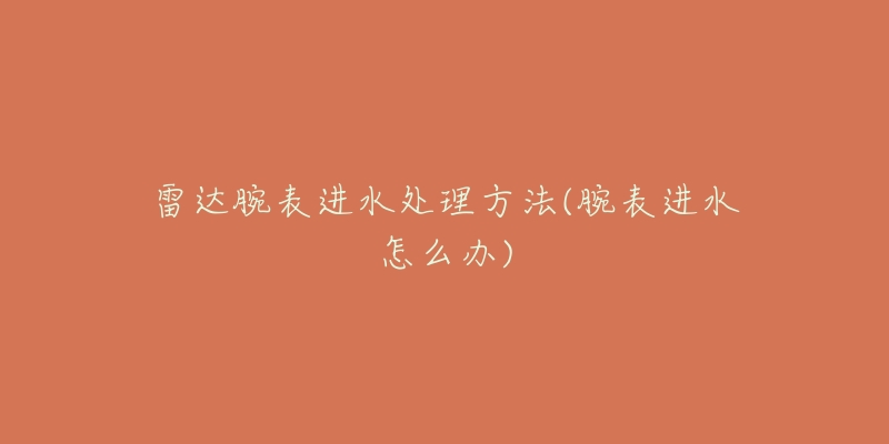 雷达腕表进水处理方法(腕表进水怎么办)-名表号 雷达腕表进水处理方法(腕表进水怎么办)