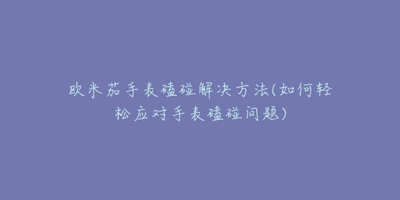 欧米茄手表磕碰解决方法(如何轻松应对手表磕碰问题)-名表号 欧米茄手表磕碰解决方法(如何轻松应对手表磕碰问题)