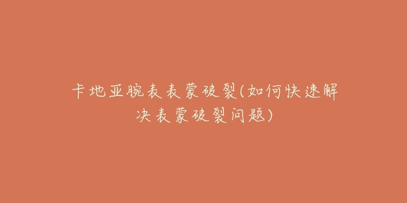 卡地亚腕表表蒙破裂(如何快速解决表蒙破裂问题)-名表号 卡地亚腕表表蒙破裂(如何快速解决表蒙破裂问题)