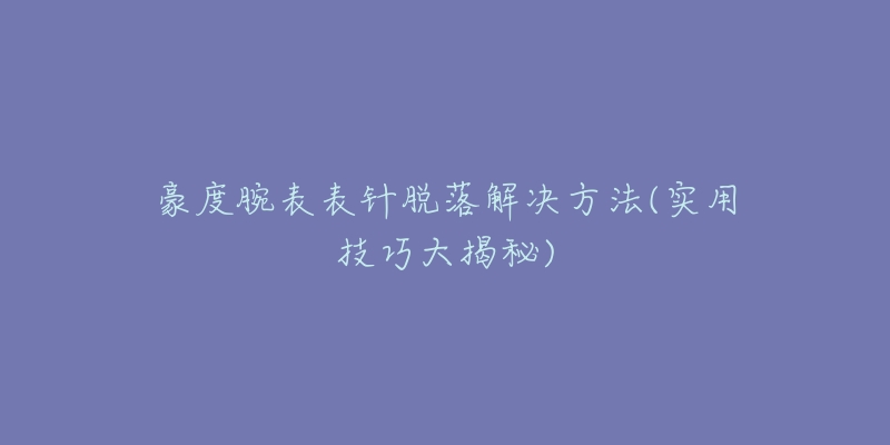 豪度腕表表针脱落解决方法(实用技巧大揭秘)-名表号 豪度腕表表针脱落解决方法(实用技巧大揭秘)