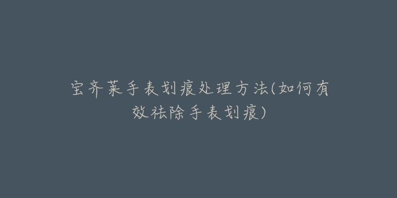 宝齐莱手表划痕处理方法(如何有效祛除手表划痕)-名表号 宝齐莱手表划痕处理方法(如何有效祛除手表划痕)