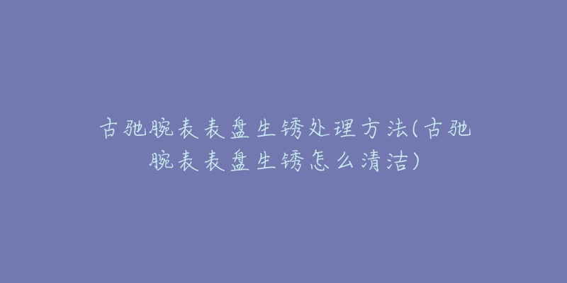 古驰腕表表盘生锈处理方法(古驰腕表表盘生锈怎么清洁)-名表号 古驰腕表表盘生锈处理方法(古驰腕表表盘生锈怎么清洁)