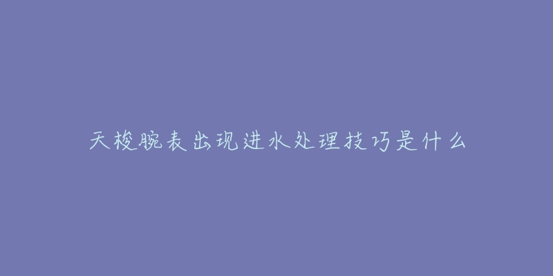 天梭腕表出现进水处理技巧是什么-名表号 天梭腕表出现进水处理技巧是什么