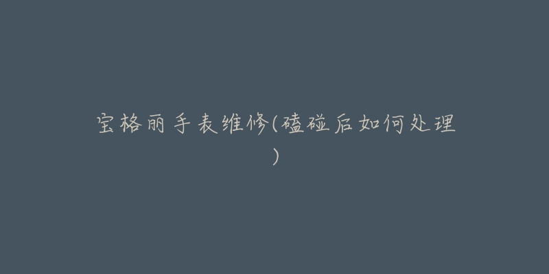 宝格丽手表维修(磕碰后如何处理)-名表号 宝格丽手表维修(磕碰后如何处理)