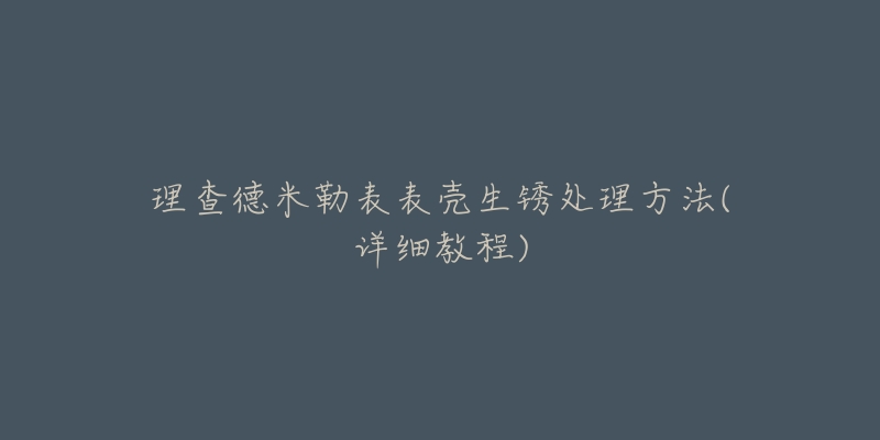 理查德米勒表表壳生锈处理方法(详细教程)-名表号 理查德米勒表表壳生锈处理方法(详细教程)
